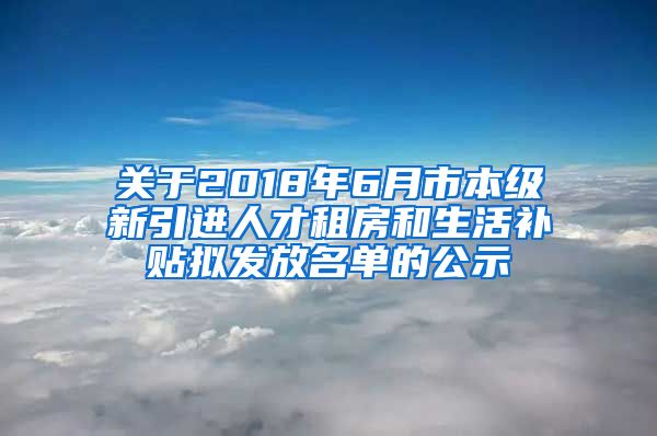 关于2018年6月市本级新引进人才租房和生活补贴拟发放名单的公示