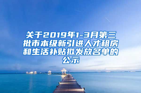 关于2019年1-3月第三批市本级新引进人才租房和生活补贴拟发放名单的公示