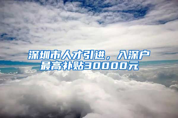 深圳市人才引进，入深户最高补贴30000元