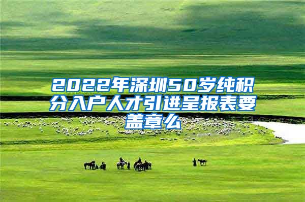 2022年深圳50岁纯积分入户人才引进呈报表要盖章么