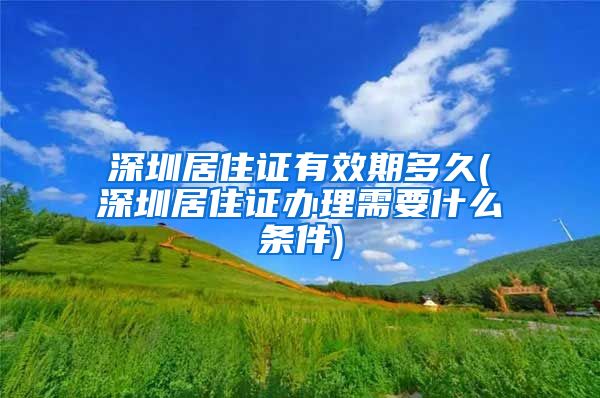 深圳居住证有效期多久(深圳居住证办理需要什么条件)