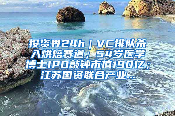 投资界24h｜VC排队杀入烘焙赛道；54岁医学博士IPO敲钟市值190亿；江苏国资联合产业...