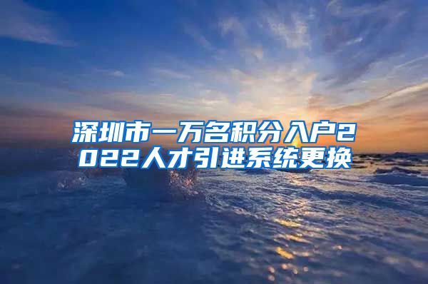 深圳市一万名积分入户2022人才引进系统更换