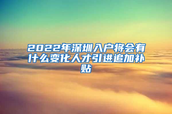 2022年深圳入户将会有什么变化人才引进追加补贴