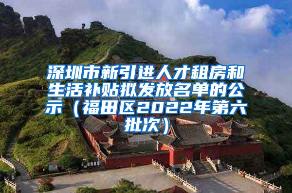 深圳市新引进人才租房和生活补贴拟发放名单的公示（福田区2022年第六批次）