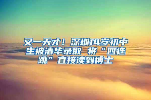 又一天才！深圳14岁初中生被清华录取 将“四连跳”直接读到博士