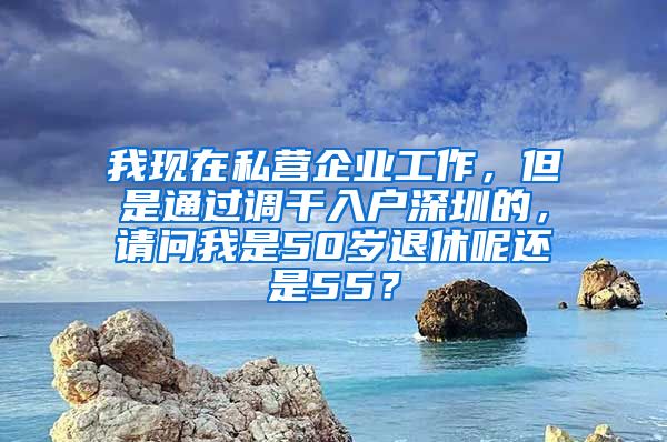 我现在私营企业工作，但是通过调干入户深圳的，请问我是50岁退休呢还是55？