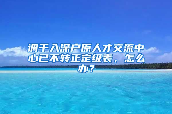 调干入深户原人才交流中心已不转正定级表，怎么办？