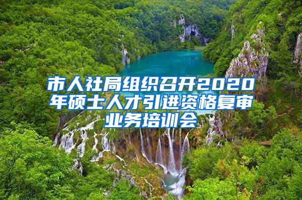 市人社局组织召开2020年硕士人才引进资格复审业务培训会