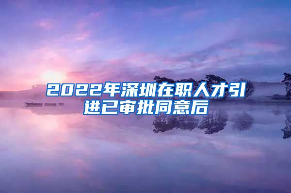 2022年深圳在职人才引进已审批同意后