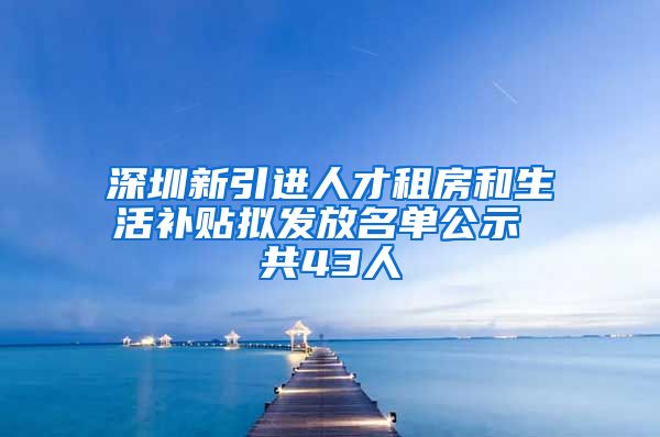 深圳新引进人才租房和生活补贴拟发放名单公示 共43人