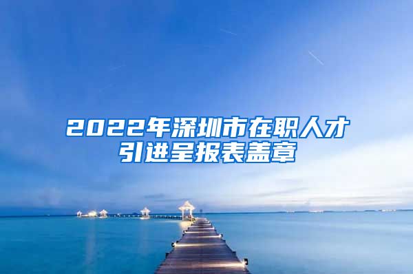 2022年深圳市在职人才引进呈报表盖章