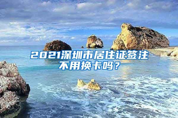 2021深圳市居住证签注不用换卡吗？