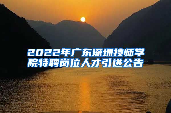 2022年广东深圳技师学院特聘岗位人才引进公告