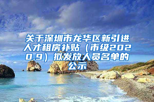 关于深圳市龙华区新引进人才租房补贴（市级2020.9）拟发放人员名单的公示