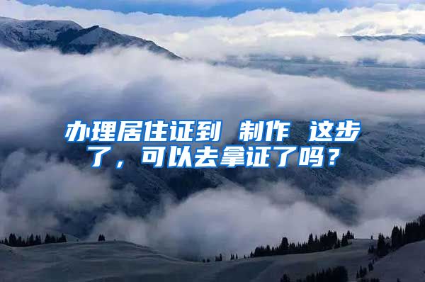 办理居住证到 制作 这步了，可以去拿证了吗？