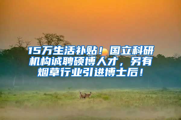 15万生活补贴！国立科研机构诚聘硕博人才，另有烟草行业引进博士后！