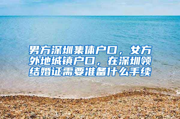 男方深圳集体户口，女方外地城镇户口，在深圳领结婚证需要准备什么手续