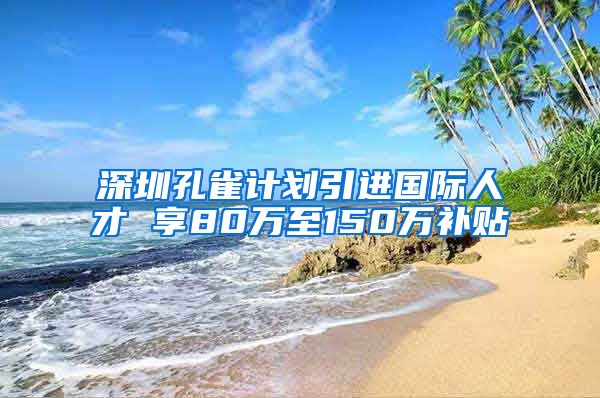 深圳孔雀计划引进国际人才 享80万至150万补贴