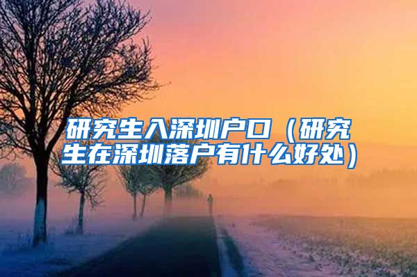 研究生入深圳户口（研究生在深圳落户有什么好处）