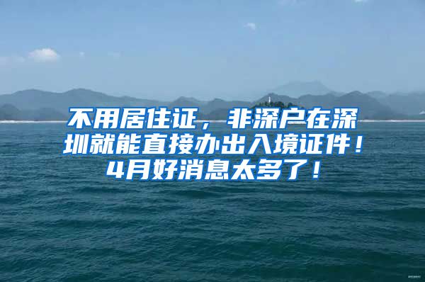 不用居住证，非深户在深圳就能直接办出入境证件！4月好消息太多了！