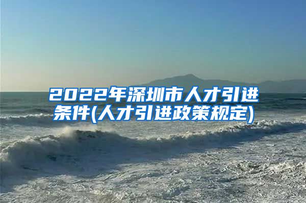 2022年深圳市人才引进条件(人才引进政策规定)