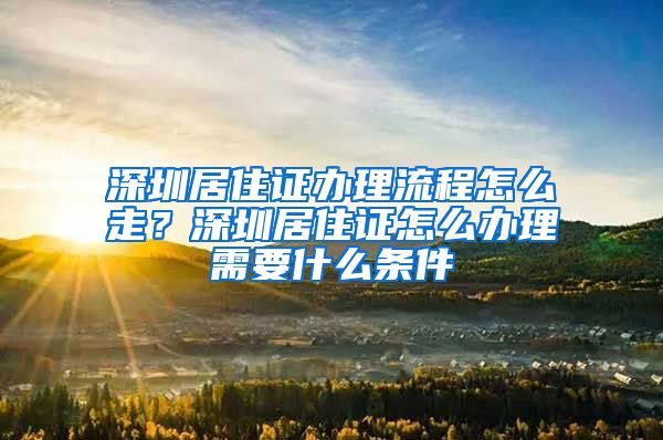 深圳居住证办理流程怎么走？深圳居住证怎么办理需要什么条件