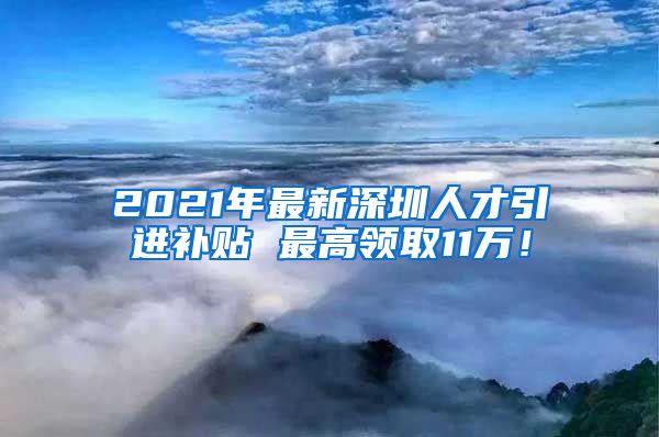 2021年最新深圳人才引进补贴 最高领取11万！