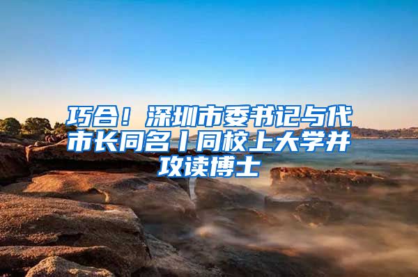 巧合！深圳市委书记与代市长同名丨同校上大学并攻读博士