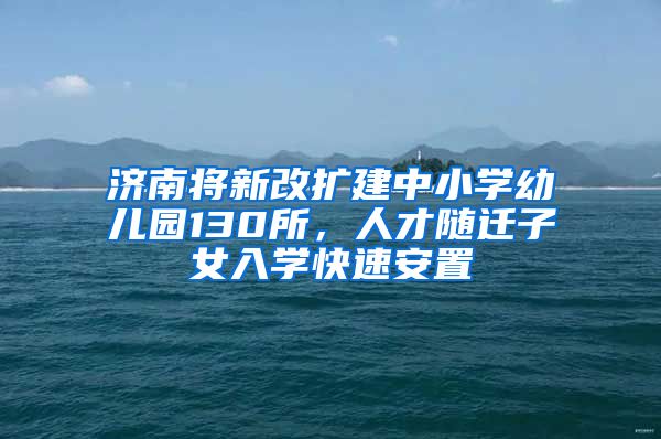 济南将新改扩建中小学幼儿园130所，人才随迁子女入学快速安置