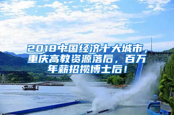 2018中国经济十大城市，重庆高教资源落后，百万年薪招揽博士后！