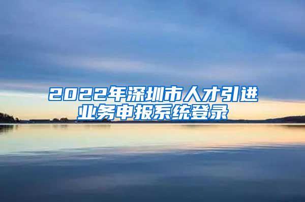 2022年深圳市人才引进业务申报系统登录