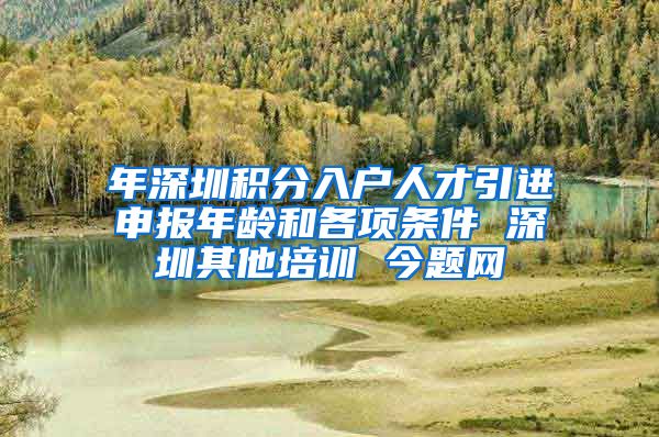 年深圳积分入户人才引进申报年龄和各项条件 深圳其他培训 今题网