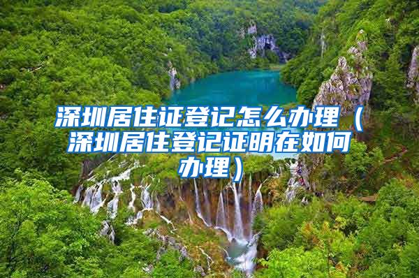 深圳居住证登记怎么办理（深圳居住登记证明在如何办理）