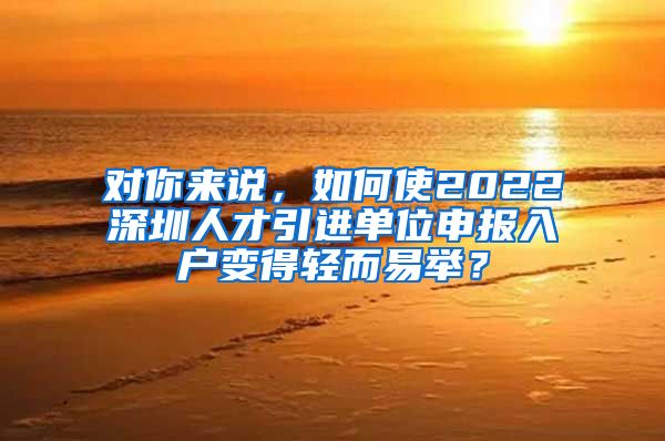 对你来说，如何使2022深圳人才引进单位申报入户变得轻而易举？