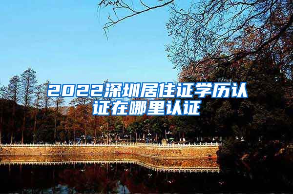 2022深圳居住证学历认证在哪里认证