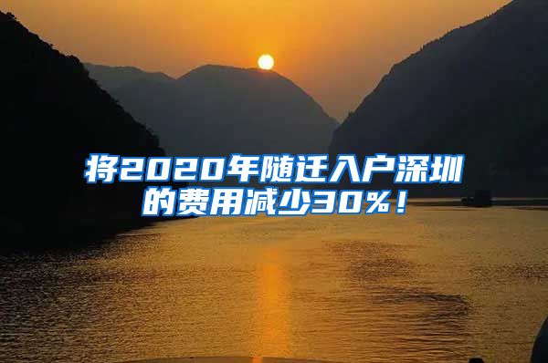 将2020年随迁入户深圳的费用减少30%！