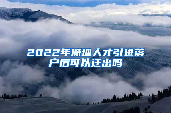 2022年深圳人才引进落户后可以迁出吗