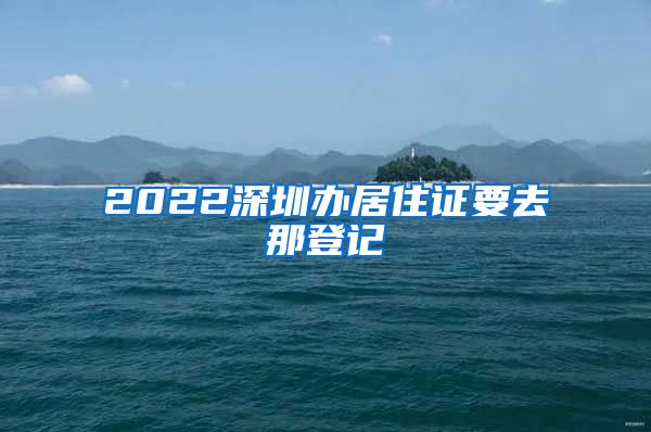 2022深圳办居住证要去那登记