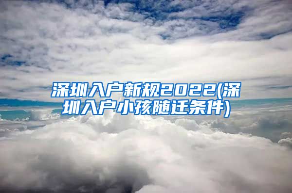 深圳入户新规2022(深圳入户小孩随迁条件)