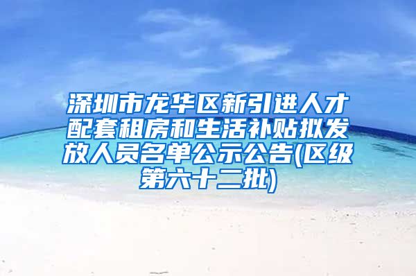 深圳市龙华区新引进人才配套租房和生活补贴拟发放人员名单公示公告(区级第六十二批)