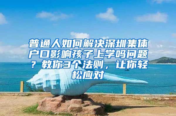 普通人如何解决深圳集体户口影响孩子上学吗问题？教你3个法则，让你轻松应对