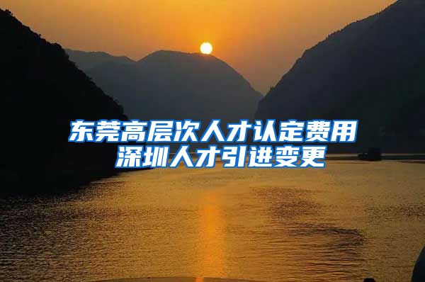 东莞高层次人才认定费用 深圳人才引进变更