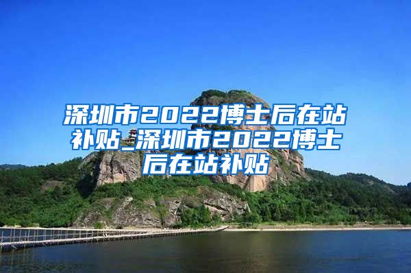 深圳市2022博士后在站补贴_深圳市2022博士后在站补贴