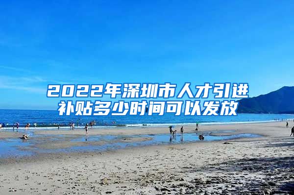 2022年深圳市人才引进补贴多少时间可以发放