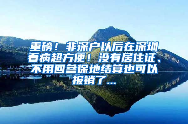 重磅！非深户以后在深圳看病超方便！没有居住证、不用回参保地结算也可以报销了...