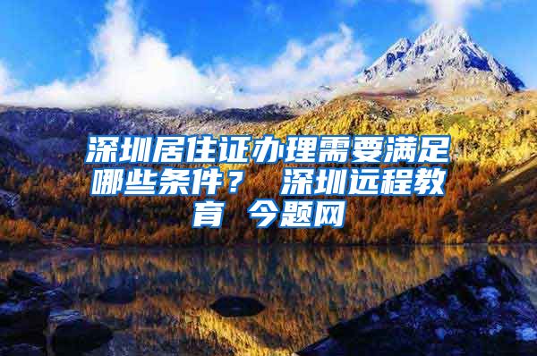 深圳居住证办理需要满足哪些条件？ 深圳远程教育 今题网