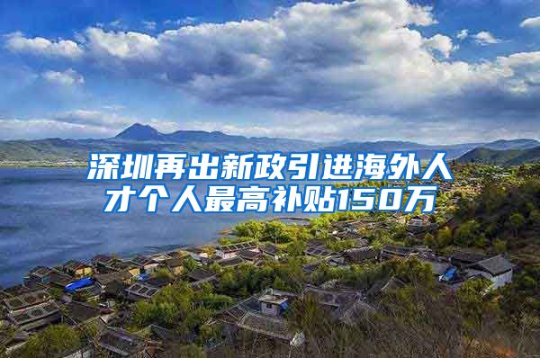 深圳再出新政引进海外人才个人最高补贴150万