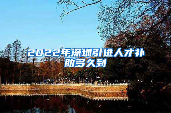 2022年深圳引进人才补助多久到