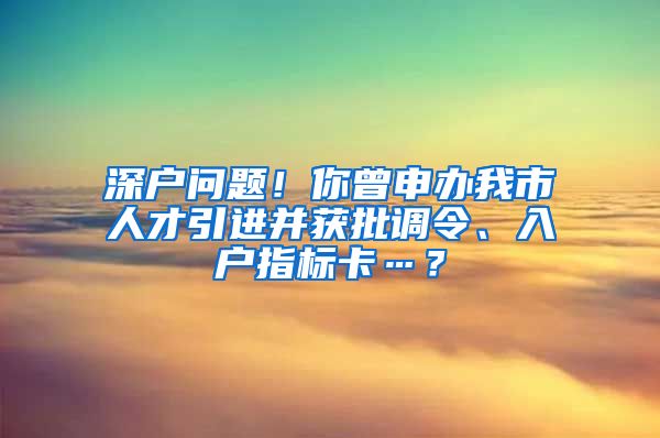 深户问题！你曾申办我市人才引进并获批调令、入户指标卡…？